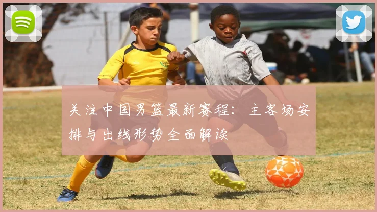 关注中国男篮最新赛程：主客场安排与出线形势全面解读