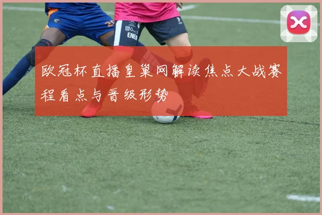 欧冠杯直播皇巢网解读焦点大战赛程看点与晋级形势