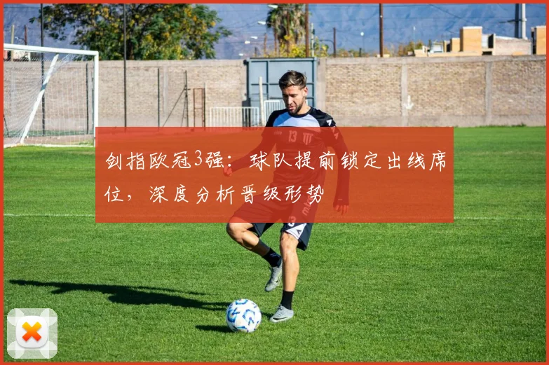 剑指欧冠3强：球队提前锁定出线席位，深度分析晋级形势