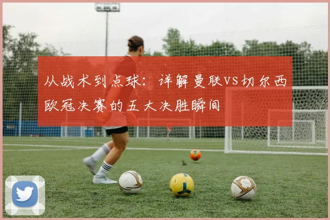 从战术到点球：详解曼联vs切尔西欧冠决赛的五大决胜瞬间