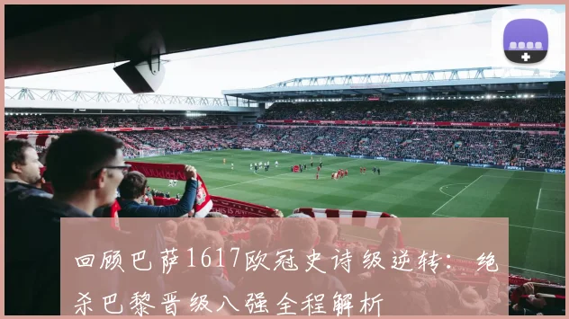 回顾巴萨1617欧冠史诗级逆转：绝杀巴黎晋级八强全程解析